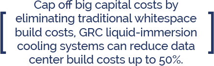 GRC Immersion Cooling Blog Reduce Data Center Build Costs Cap off big capital costs by eliminating traditional whitespace build costs, GRC liquid-immersion cooling systems can reduce data center build costs up to 50%.
