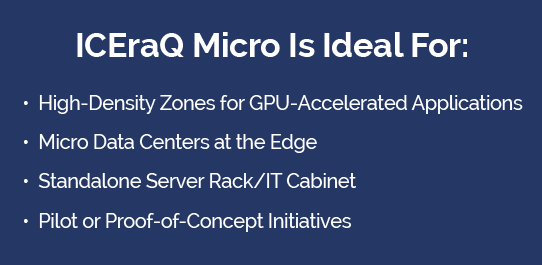 Micro Is Ideal For ICEraQ Micro Immersion Cooling Technology is Ideal for: High-Density Zones, Edge Deployment, Standalone Racks, Pilot or Proof of Concept Initiatives