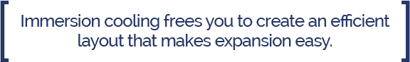 Immersion Cooling Efficient Floor Layout Call Out Immersion cooling frees you to create an efficient layout that makes expansion easy.
