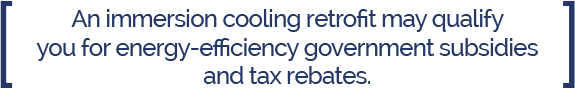 Immersion Cooling Energy Efficiency Government Subsidies & Rebates An immersion Cooling retrofit may qualify you for energy efficiency government subsidies and tax rebates/